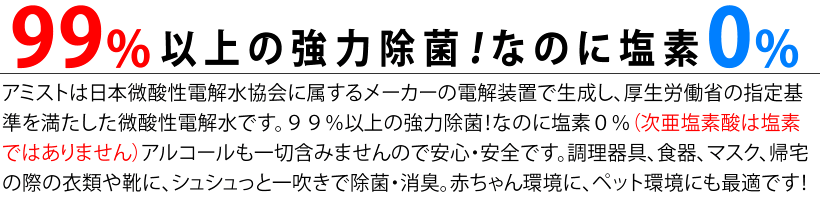 ９９％以上の強力除菌！
なのに塩素０％（次亜塩素酸は塩素ではありません）
アルコールも一切含みませんので安心・安全です。
調理器具、食器、マスク、帰宅の際の衣類や靴に、シュシュっと一吹きで除菌・消臭
赤ちゃん環境に、ペット環境にも最適です